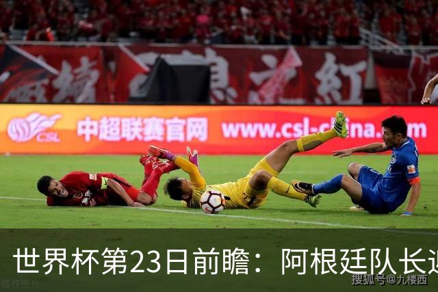 世界杯第23日前瞻：阿根廷队长迎历史之夜 卫冕冠军PK大黑马