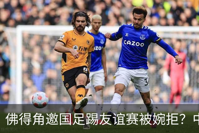 佛得角邀国足踢友谊赛被婉拒？中国足协回应：消息不实